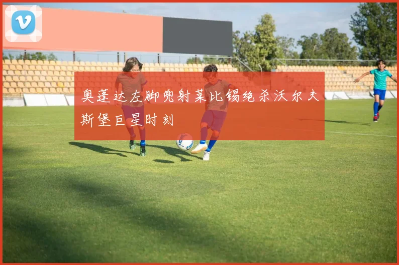 奥蓬达左脚兜射莱比锡绝杀沃尔夫斯堡巨星时刻
