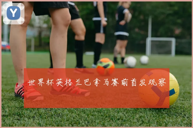 世界杯英格兰巴拿马赛前首发观察