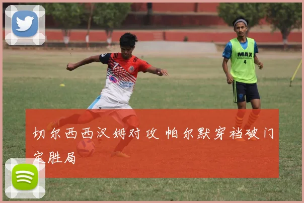 切尔西西汉姆对攻 帕尔默穿裆破门定胜局