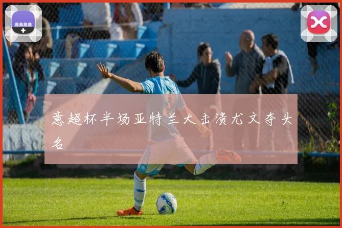 意超杯半场亚特兰大击溃尤文夺头名