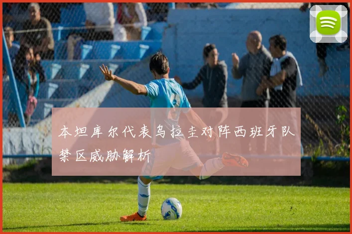 本坦库尔代表乌拉圭对阵西班牙队禁区威胁解析