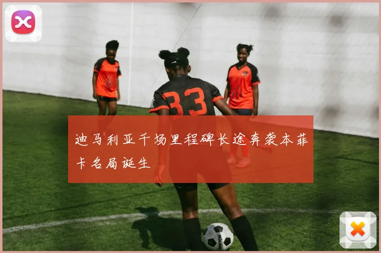 迪马利亚千场里程碑长途奔袭本菲卡名局诞生