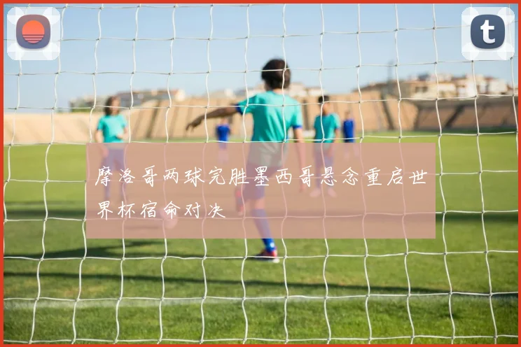 摩洛哥两球完胜墨西哥悬念重启世界杯宿命对决