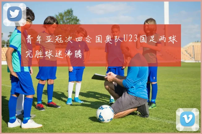 青年亚冠次回合国奥队U23国足两球完胜球迷沸腾