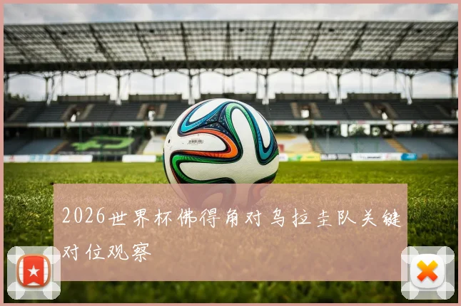 2026世界杯佛得角对乌拉圭队关键对位观察