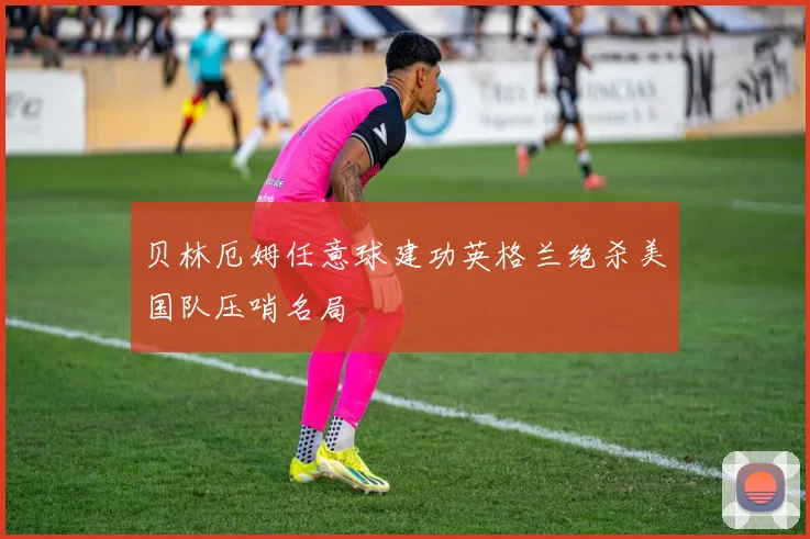 贝林厄姆任意球建功英格兰绝杀美国队压哨名局