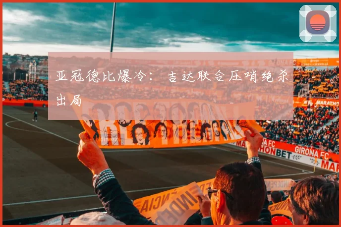 亚冠德比爆冷：吉达联合压哨绝杀出局