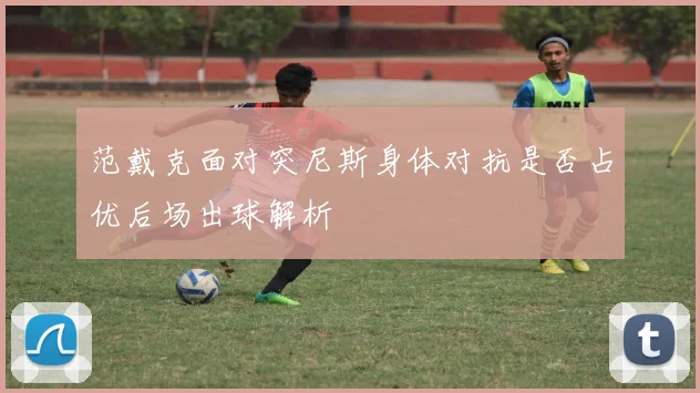 范戴克面对突尼斯身体对抗是否占优后场出球解析