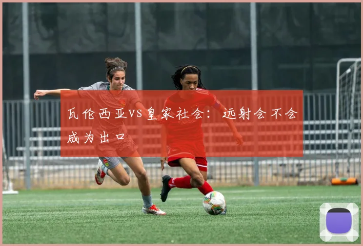 瓦伦西亚vs皇家社会：远射会不会成为出口
