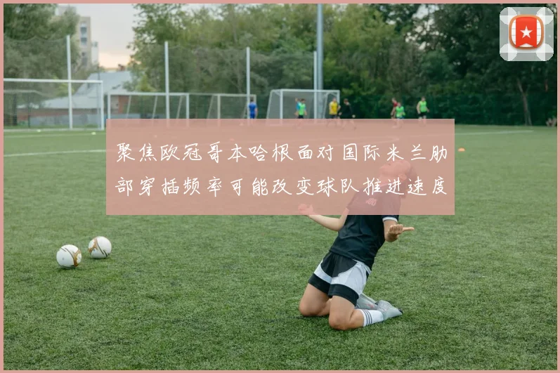 聚焦欧冠哥本哈根面对国际米兰肋部穿插频率可能改变球队推进速度