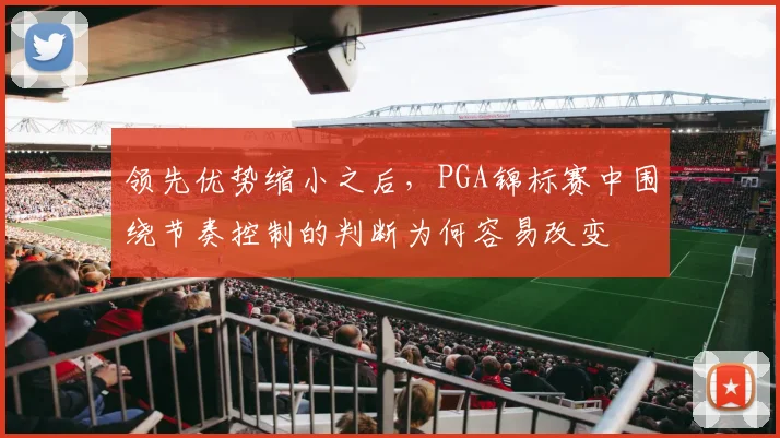 领先优势缩小之后，PGA锦标赛中围绕节奏控制的判断为何容易改变
