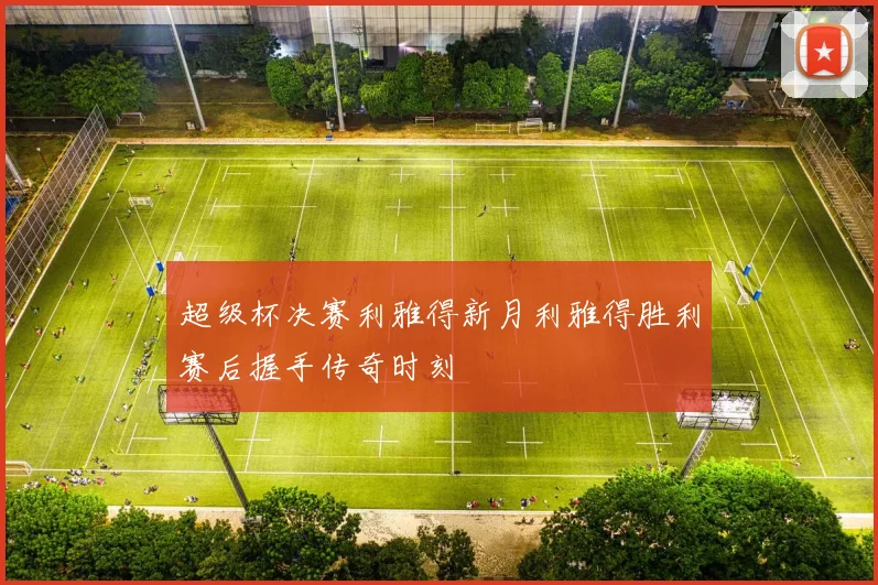 超级杯决赛利雅得新月利雅得胜利赛后握手传奇时刻