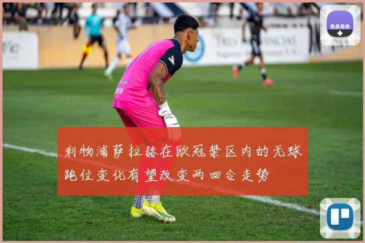 利物浦萨拉赫在欧冠禁区内的无球跑位变化有望改变两回合走势