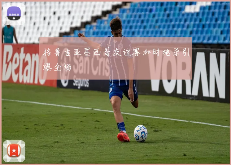 格鲁吉亚墨西哥友谊赛加时绝杀引爆全场