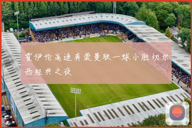 霍伊伦高速奔袭曼联一球小胜切尔西经典之夜