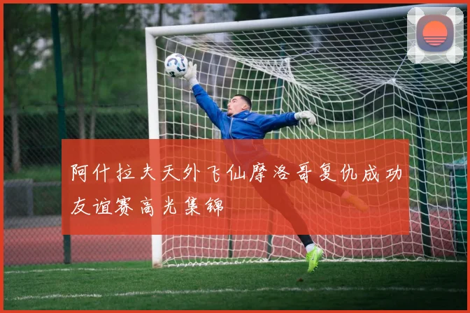 阿什拉夫天外飞仙摩洛哥复仇成功友谊赛高光集锦