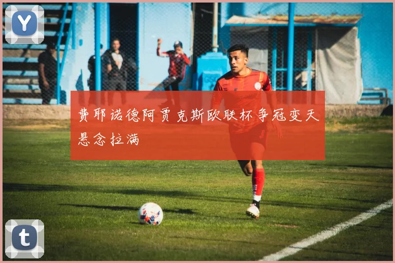 费耶诺德阿贾克斯欧联杯争冠变天悬念拉满