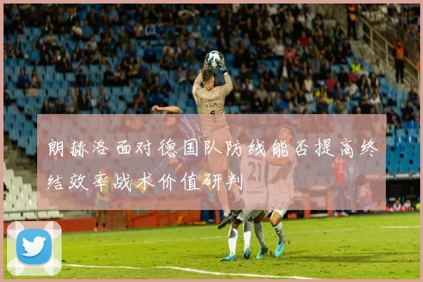 朗赫洛面对德国队防线能否提高终结效率战术价值研判