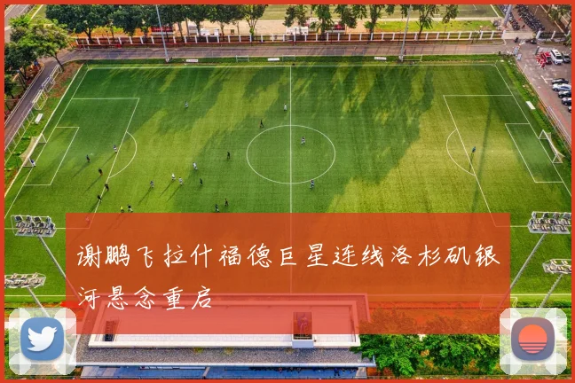 谢鹏飞拉什福德巨星连线洛杉矶银河悬念重启