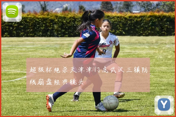 超级杯绝杀天津津门虎武汉三镇防线崩盘经典镜头