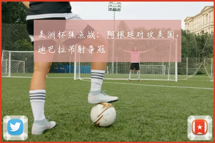 美洲杯焦点战：阿根廷对攻美国，迪巴拉吊射争冠