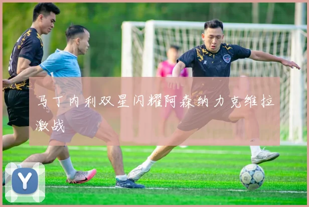 马丁内利双星闪耀阿森纳力克维拉激战