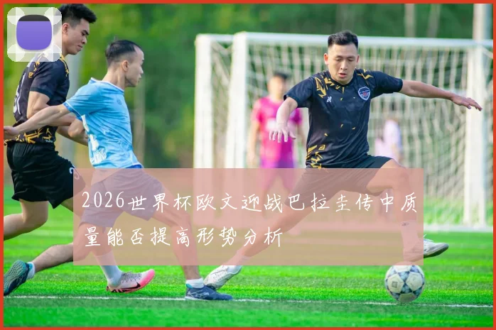 2026世界杯欧文迎战巴拉圭传中质量能否提高形势分析