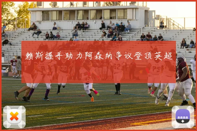 赖斯握手助力阿森纳争议登顶英超
