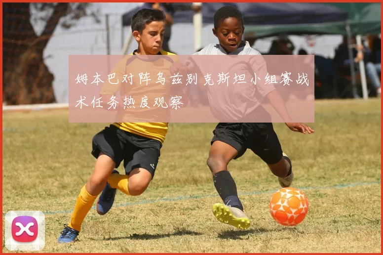 姆本巴对阵乌兹别克斯坦小组赛战术任务热度观察