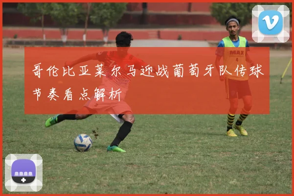 哥伦比亚莱尔马迎战葡萄牙队传球节奏看点解析