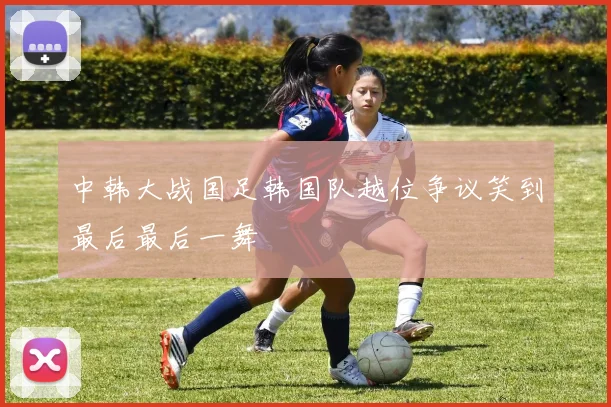 中韩大战国足韩国队越位争议笑到最后最后一舞