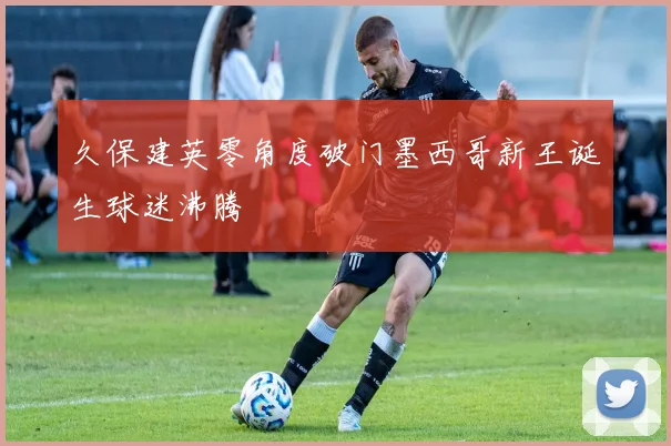 久保建英零角度破门墨西哥新王诞生球迷沸腾