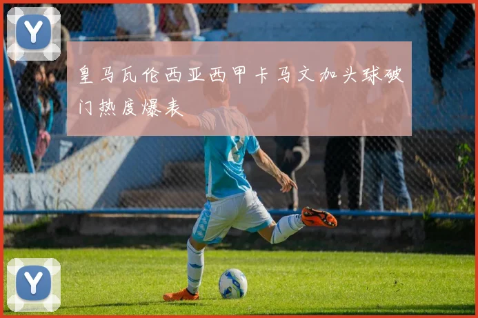 皇马瓦伦西亚西甲卡马文加头球破门热度爆表