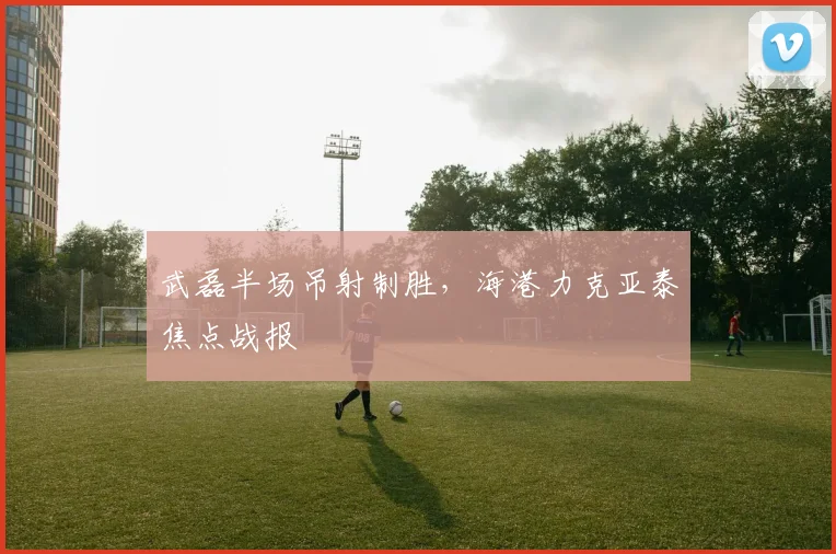 武磊半场吊射制胜，海港力克亚泰焦点战报
