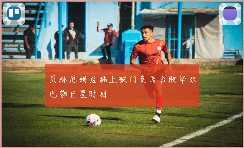 贝林厄姆后插上破门皇马击败毕尔巴鄂巨星时刻