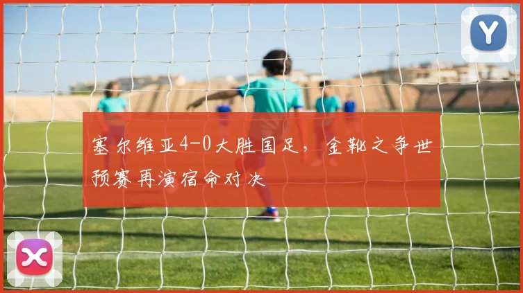 塞尔维亚4-0大胜国足，金靴之争世预赛再演宿命对决