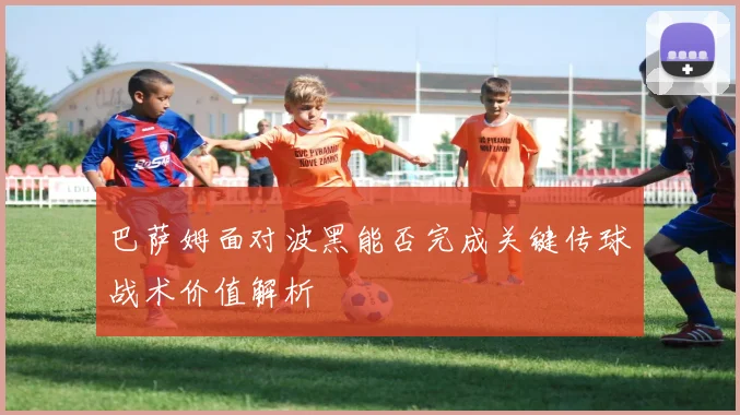 巴萨姆面对波黑能否完成关键传球战术价值解析