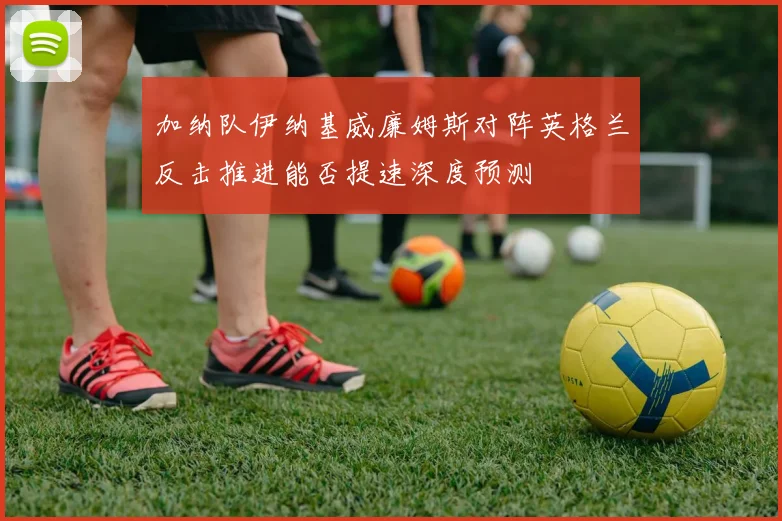 加纳队伊纳基威廉姆斯对阵英格兰反击推进能否提速深度预测