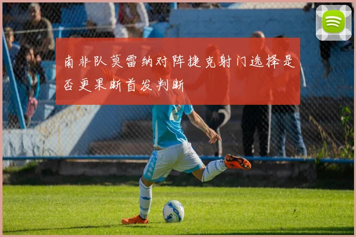 南非队莫雷纳对阵捷克射门选择是否更果断首发判断