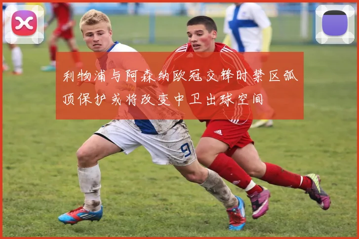利物浦与阿森纳欧冠交锋时禁区弧顶保护或将改变中卫出球空间