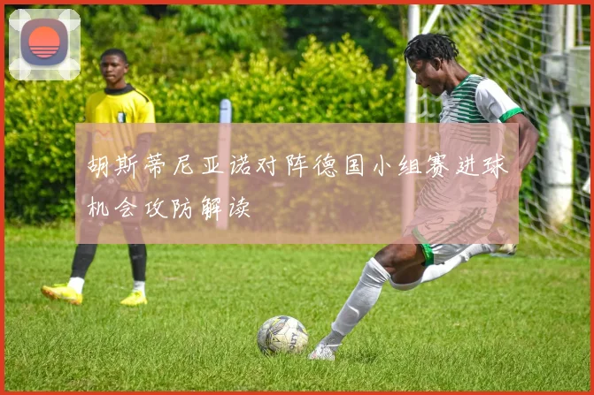 胡斯蒂尼亚诺对阵德国小组赛进球机会攻防解读