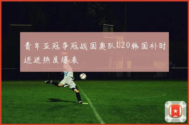 青年亚冠争冠战国奥队U20韩国补时连进热度爆表