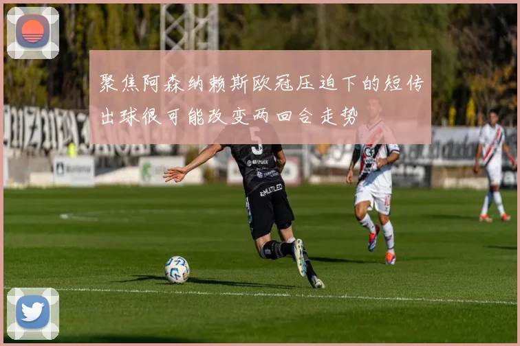 聚焦阿森纳赖斯欧冠压迫下的短传出球很可能改变两回合走势