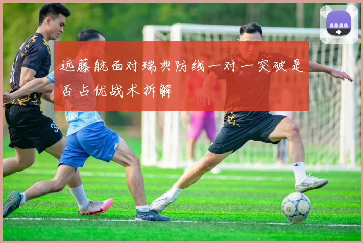 远藤航面对瑞典防线一对一突破是否占优战术拆解