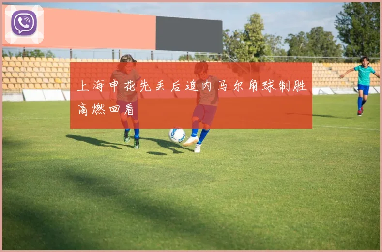 上海申花先丢后追内马尔角球制胜高燃回看