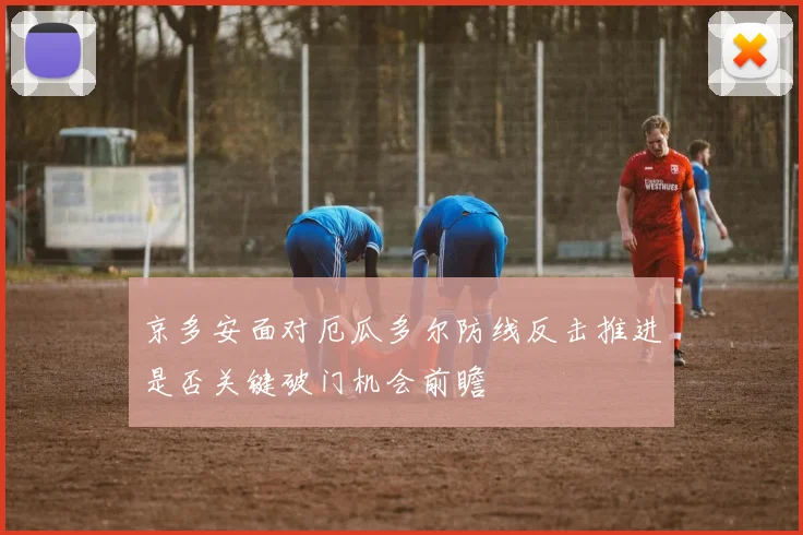 京多安面对厄瓜多尔防线反击推进是否关键破门机会前瞻