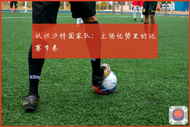 认识沙特国家队：主场优势里的比赛节奏