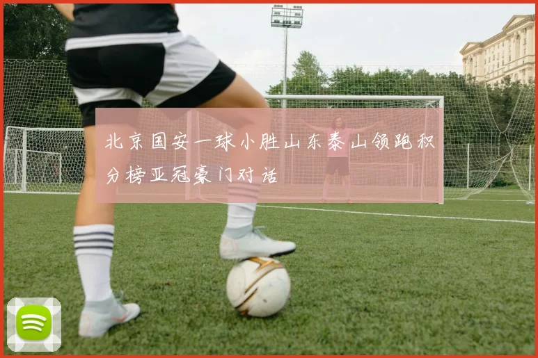 北京国安一球小胜山东泰山领跑积分榜亚冠豪门对话