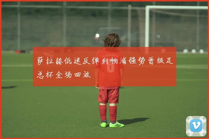 萨拉赫低迷反弹利物浦强势晋级足总杯全场回放